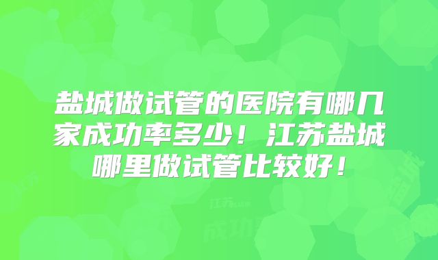 盐城做试管的医院有哪几家成功率多少！江苏盐城哪里做试管比较好！