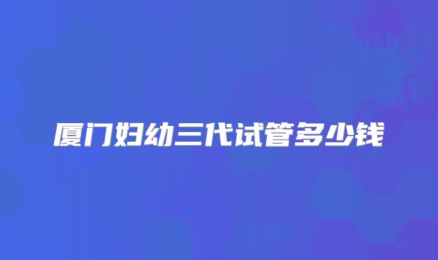 厦门妇幼三代试管多少钱