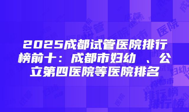2025成都试管医院排行榜前十：成都市妇幼 、公立第四医院等医院排名