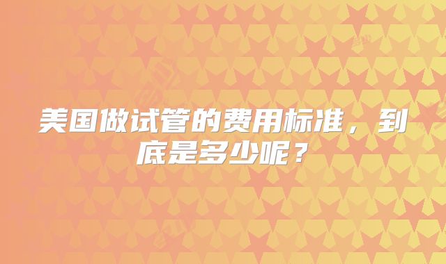 美国做试管的费用标准，到底是多少呢？