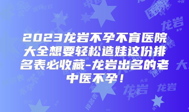 2023龙岩不孕不育医院大全想要轻松造娃这份排名表必收藏-龙岩出名的老中医不孕！