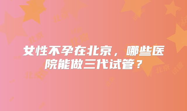 女性不孕在北京，哪些医院能做三代试管？