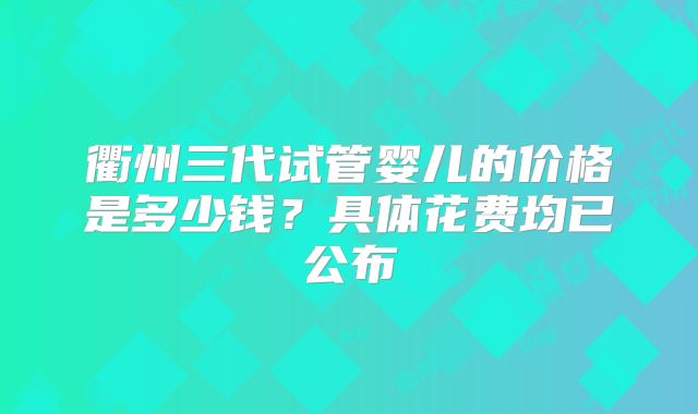 衢州三代试管婴儿的价格是多少钱？具体花费均已公布