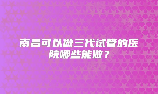 南昌可以做三代试管的医院哪些能做?