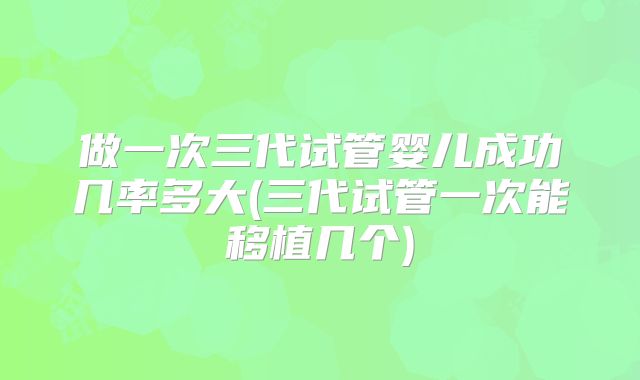 做一次三代试管婴儿成功几率多大(三代试管一次能移植几个)