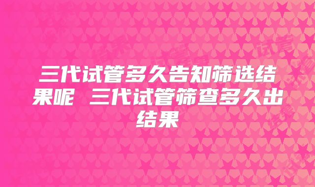三代试管多久告知筛选结果呢 三代试管筛查多久出结果