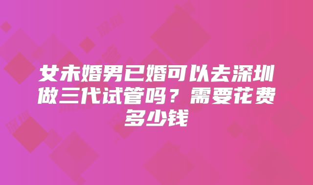 女未婚男已婚可以去深圳做三代试管吗？需要花费多少钱