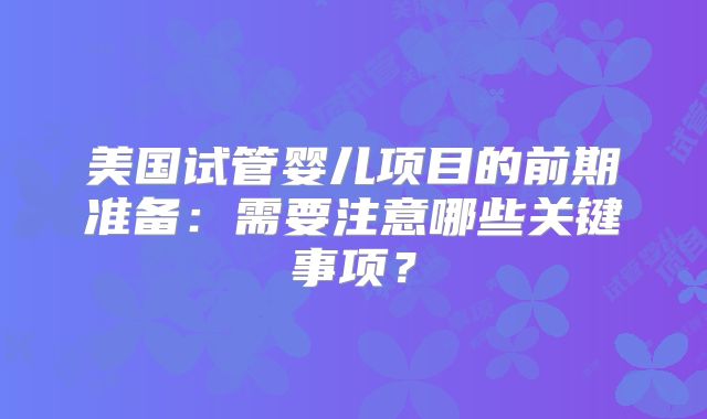 美国试管婴儿项目的前期准备：需要注意哪些关键事项？