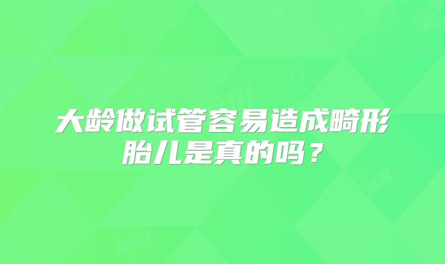 大龄做试管容易造成畸形胎儿是真的吗？