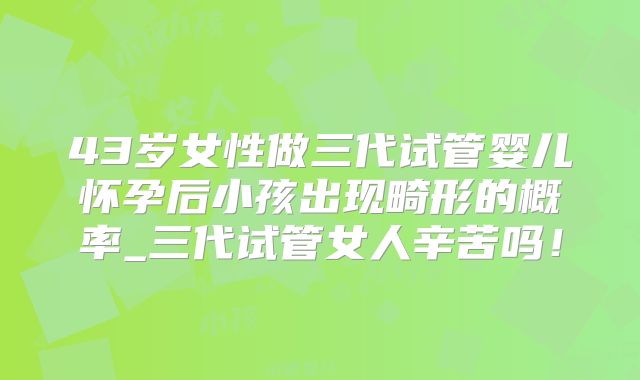 43岁女性做三代试管婴儿怀孕后小孩出现畸形的概率_三代试管女人辛苦吗!
