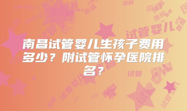 南昌试管婴儿生孩子费用多少？附试管怀孕医院排名？