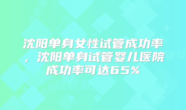 沈阳单身女性试管成功率，沈阳单身试管婴儿医院成功率可达65%