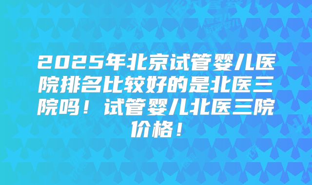 2025年北京试管婴儿医院排名比较好的是北医三院吗！试管婴儿北医三院价格！