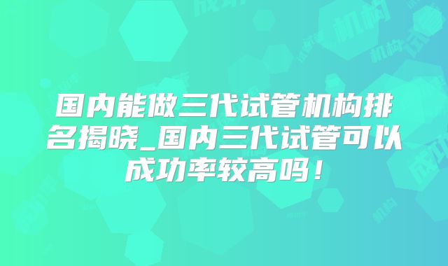 国内能做三代试管机构排名揭晓_国内三代试管可以成功率较高吗！