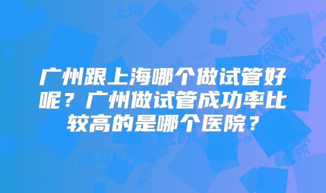 广州跟上海哪个做试管好呢？广州做试管成功率比较高的是哪个医院？