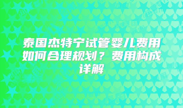泰国杰特宁试管婴儿费用如何合理规划？费用构成详解
