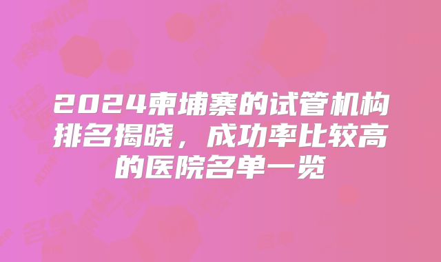 2024柬埔寨的试管机构排名揭晓，成功率比较高的医院名单一览