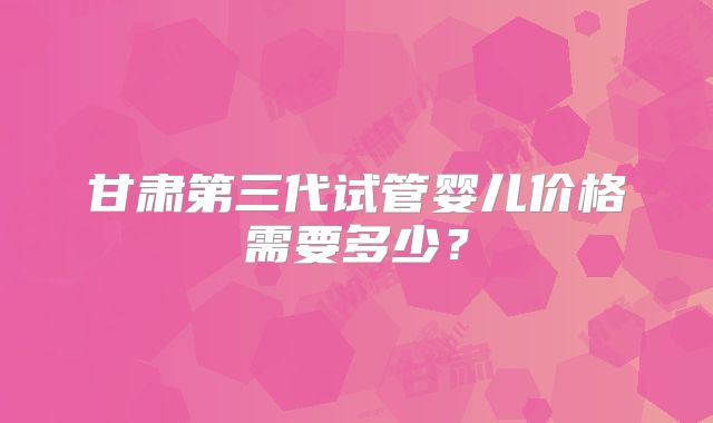 甘肃第三代试管婴儿价格需要多少?