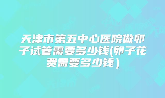 天津市第五中心医院做卵子试管需要多少钱(卵子花费需要多少钱）