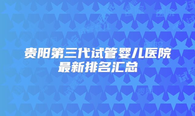 贵阳第三代试管婴儿医院最新排名汇总