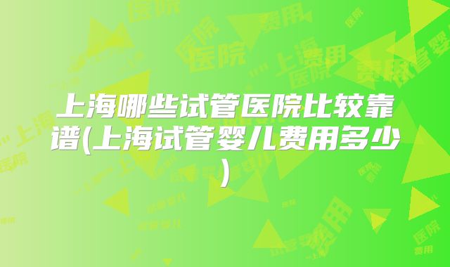 上海哪些试管医院比较靠谱(上海试管婴儿费用多少)