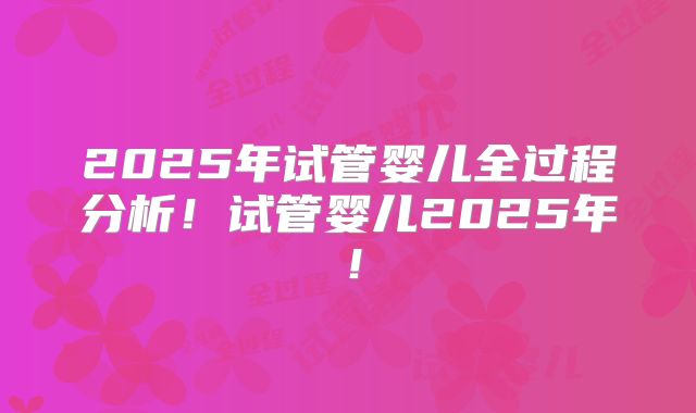 2025年试管婴儿全过程分析！试管婴儿2025年！
