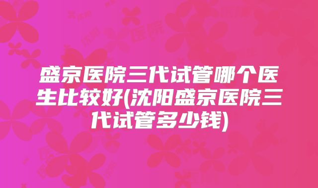 盛京医院三代试管哪个医生比较好(沈阳盛京医院三代试管多少钱)