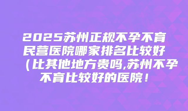2025苏州正规不孕不育民营医院哪家排名比较好（比其他地方贵吗,苏州不孕不育比较好的医院！