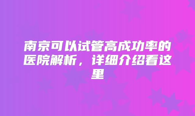 南京可以试管高成功率的医院解析，详细介绍看这里