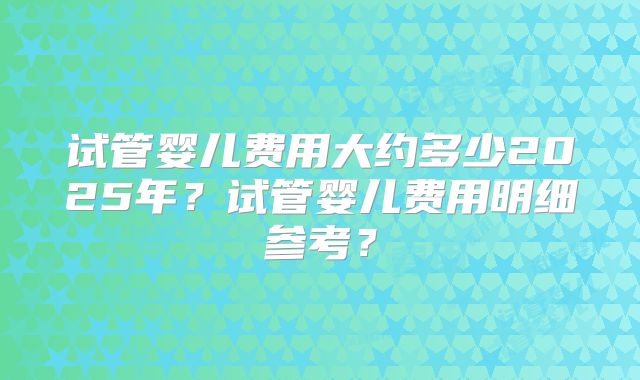 试管婴儿费用大约多少2025年？试管婴儿费用明细参考？