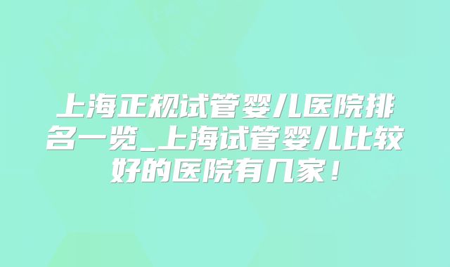 上海正规试管婴儿医院排名一览_上海试管婴儿比较好的医院有几家！