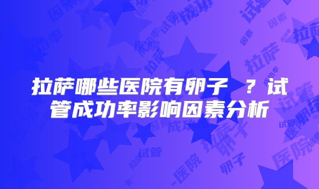 拉萨哪些医院有卵子 ？试管成功率影响因素分析