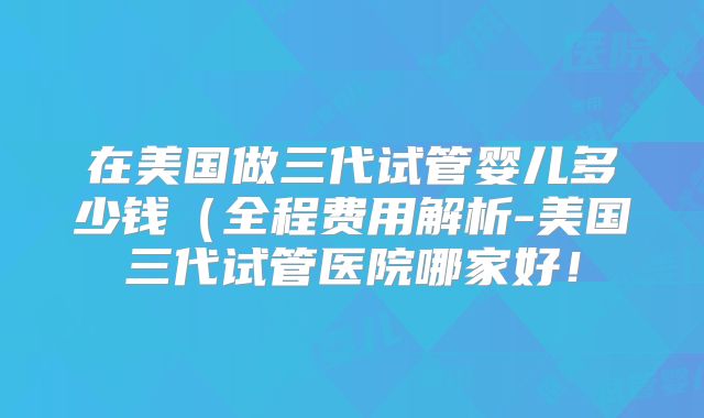 在美国做三代试管婴儿多少钱(全程费用解析-美国三代试管医院哪家好!
