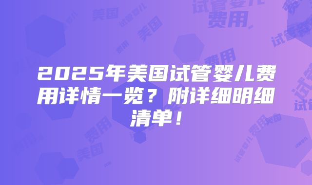 2025年美国试管婴儿费用详情一览？附详细明细清单！