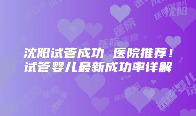 沈阳试管成功 医院推荐！试管婴儿最新成功率详解