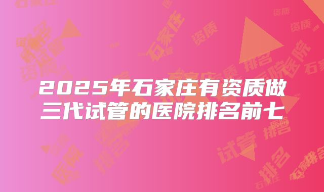 2025年石家庄有资质做三代试管的医院排名前七