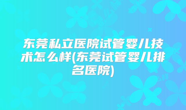 东莞私立医院试管婴儿技术怎么样(东莞试管婴儿排名医院)