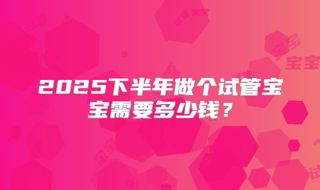 2025下半年做个试管宝宝需要多少钱？