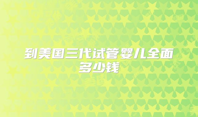 到美国三代试管婴儿全面多少钱