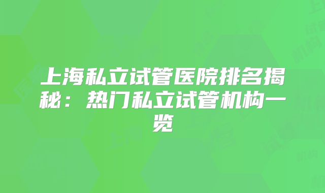 上海私立试管医院排名揭秘：热门私立试管机构一览