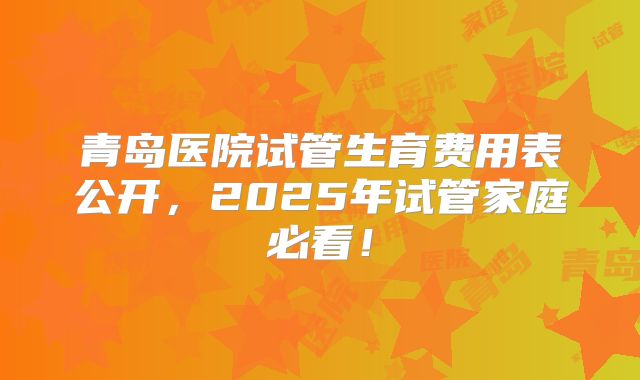 青岛医院试管生育费用表公开，2025年试管家庭必看！