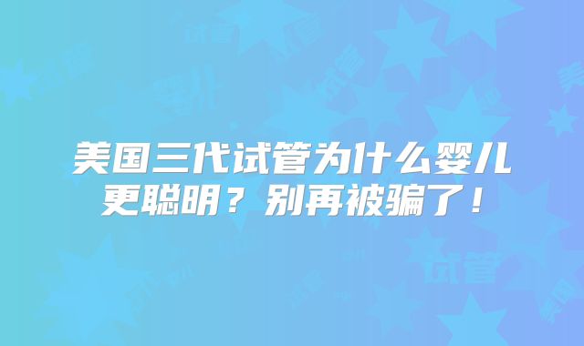 美国三代试管为什么婴儿更聪明？别再被骗了！