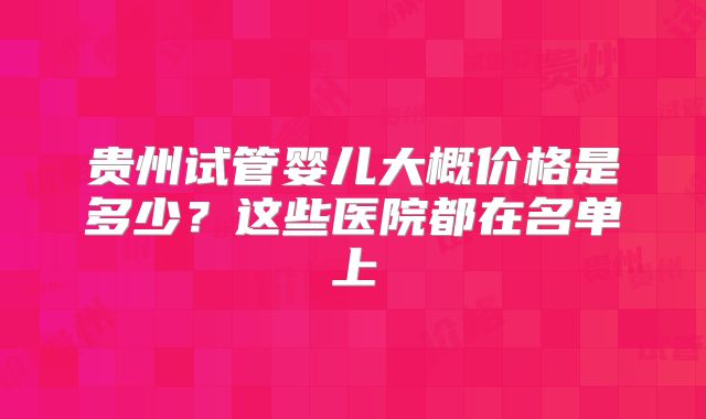 贵州试管婴儿大概价格是多少？这些医院都在名单上