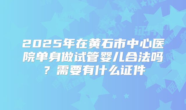 2025年在黄石市中心医院单身做试管婴儿合法吗？需要有什么证件