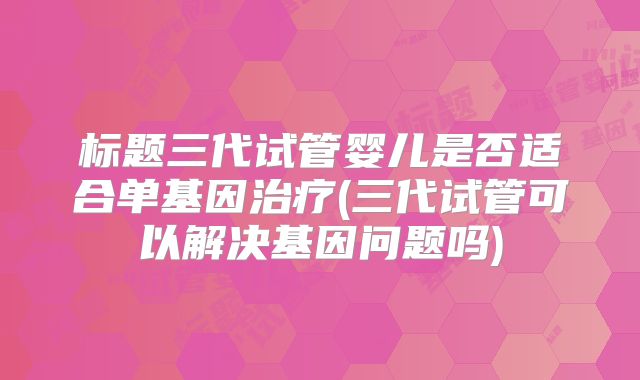 标题三代试管婴儿是否适合单基因治疗(三代试管可以解决基因问题吗)