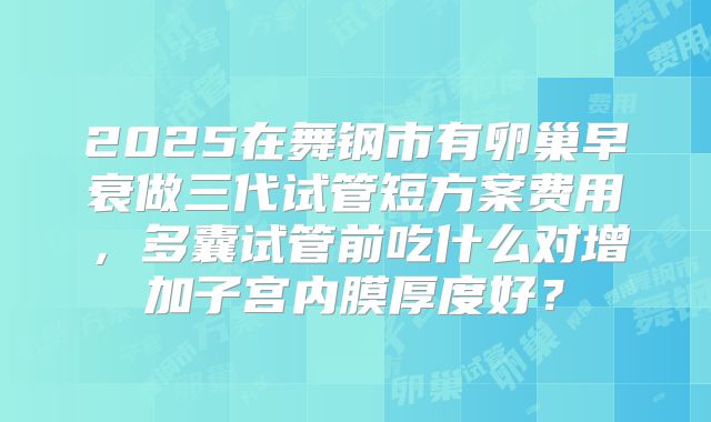 2025在舞钢市有卵巢早衰做三代试管短方案费用，多囊试管前吃什么对增加子宫内膜厚度好？
