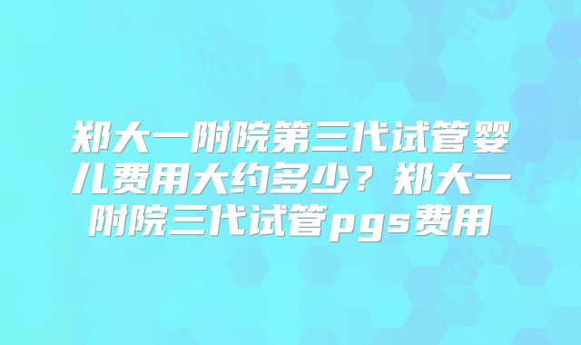 郑大一附院第三代试管婴儿费用大约多少？郑大一附院三代试管pgs费用
