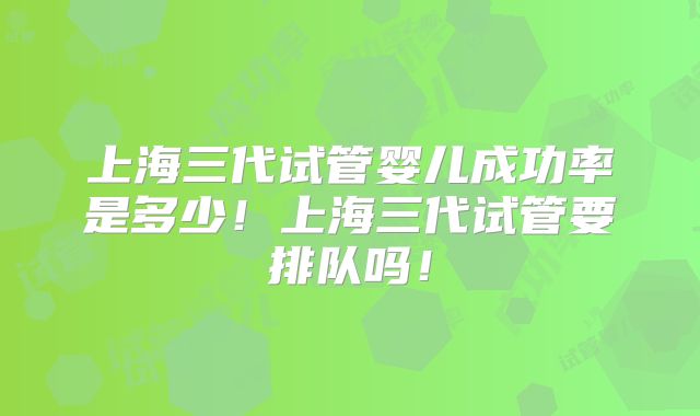 上海三代试管婴儿成功率是多少！上海三代试管要排队吗！