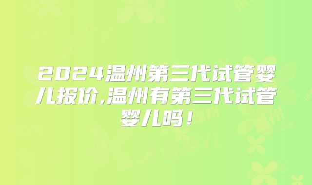 2024温州第三代试管婴儿报价,温州有第三代试管婴儿吗！