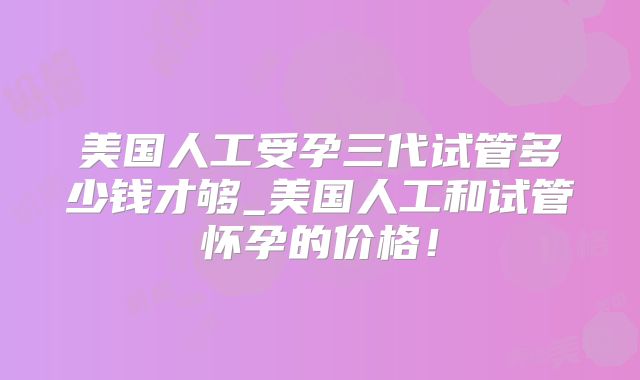 美国人工受孕三代试管多少钱才够_美国人工和试管怀孕的价格!